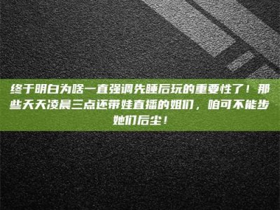 永州终于明白为啥一直强调先睡后玩的重要性了！那些天天凌晨三点还带娃直播的姐们，咱可不能步她们后尘！