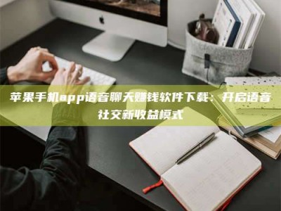 永州苹果手机app语音聊天赚钱软件下载：开启语音社交新收益模式